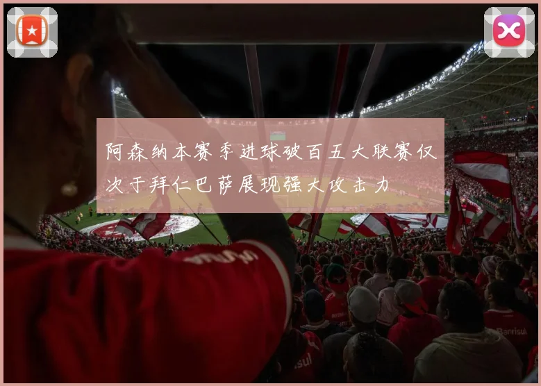 阿森纳本赛季进球破百五大联赛仅次于拜仁巴萨展现强大攻击力