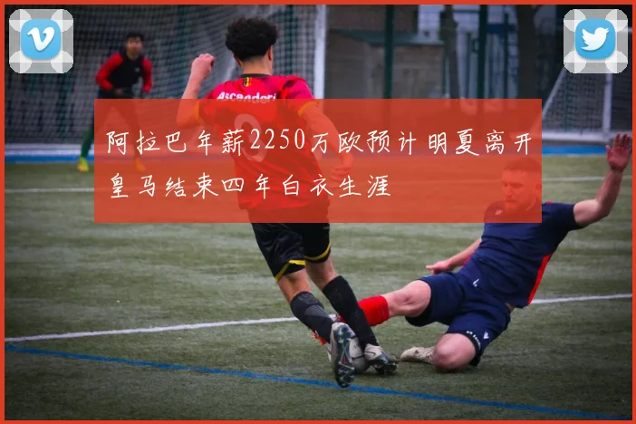 阿拉巴年薪2250万欧预计明夏离开皇马结束四年白衣生涯