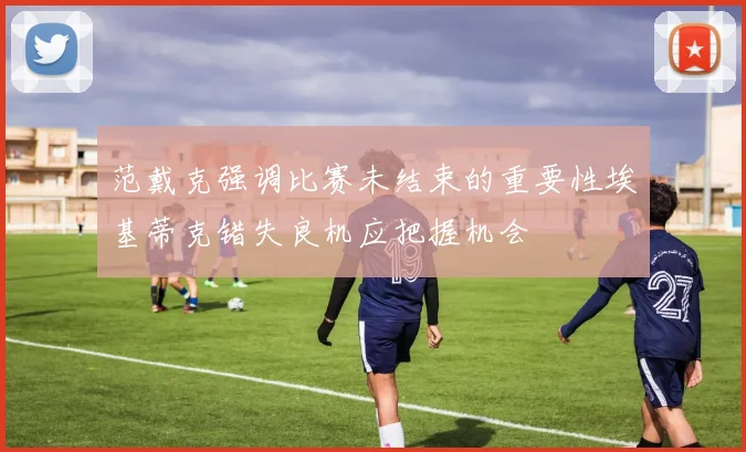 范戴克强调比赛未结束的重要性埃基蒂克错失良机应把握机会