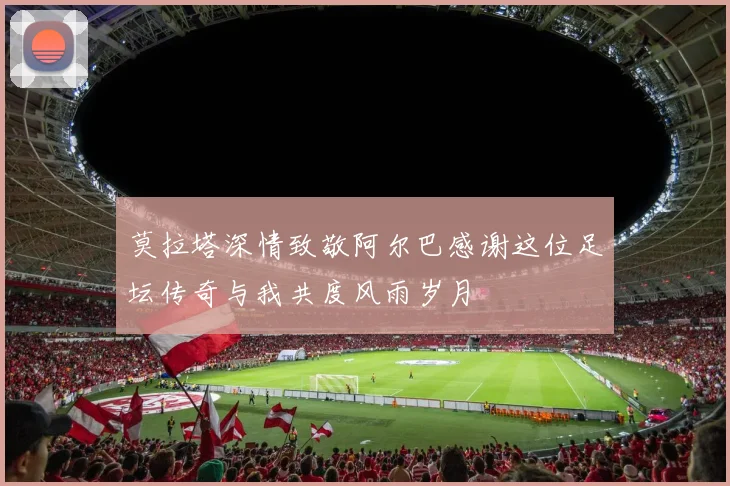 莫拉塔深情致敬阿尔巴感谢这位足坛传奇与我共度风雨岁月