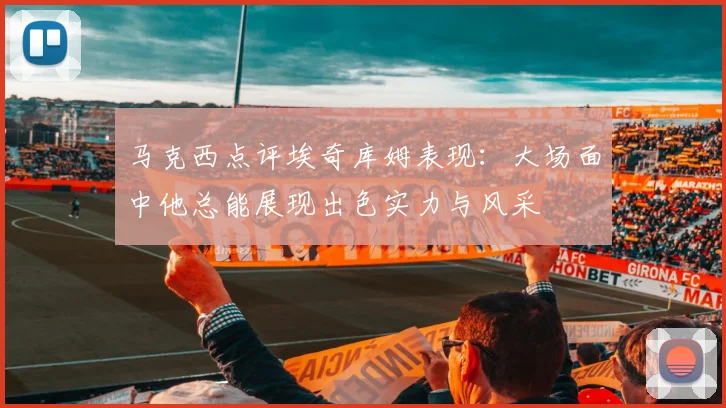 马克西点评埃奇库姆表现：大场面中他总能展现出色实力与风采