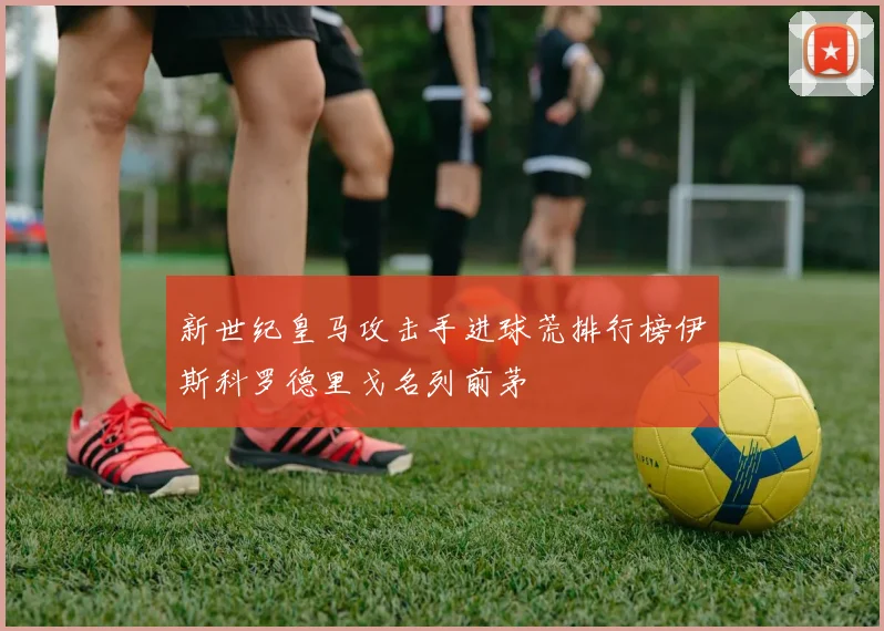 新世纪皇马攻击手进球荒排行榜伊斯科罗德里戈名列前茅