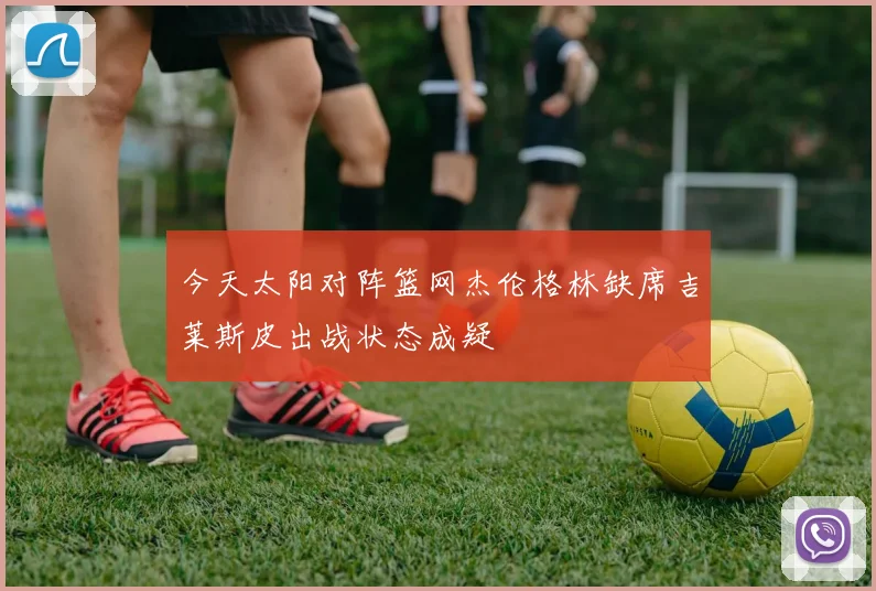 今天太阳对阵篮网杰伦格林缺席吉莱斯皮出战状态成疑