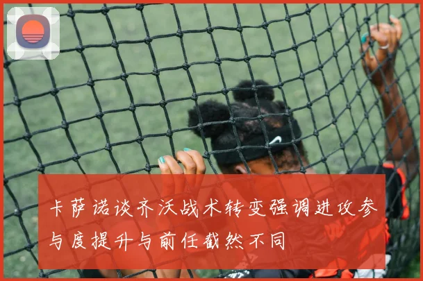 卡萨诺谈齐沃战术转变强调进攻参与度提升与前任截然不同