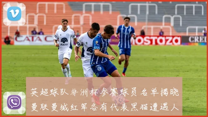 英超球队非洲杯参赛球员名单揭晓曼联曼城红军各有代表黑猫遭遇人员流失