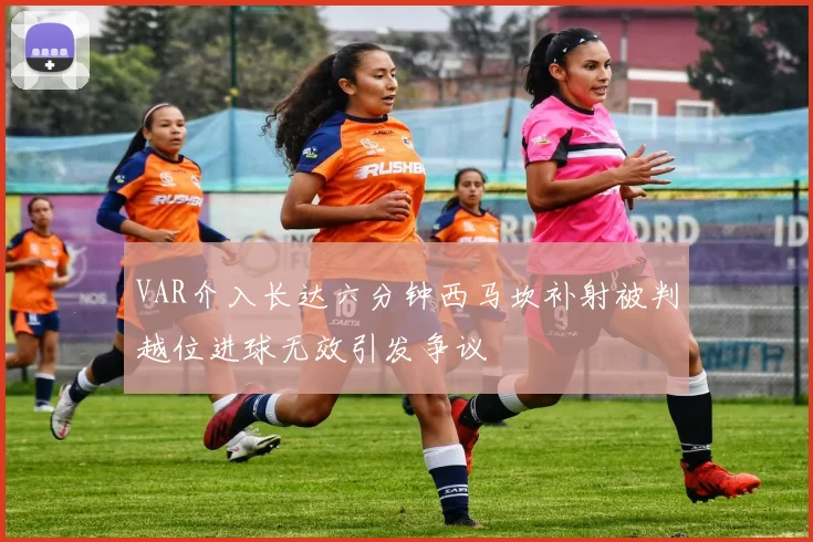 VAR介入长达六分钟西马坎补射被判越位进球无效引发争议