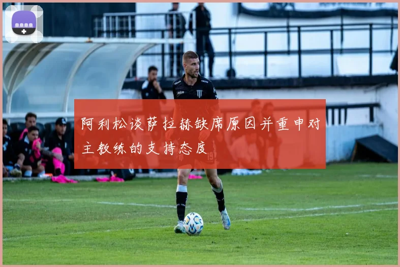 阿利松谈萨拉赫缺席原因并重申对主教练的支持态度