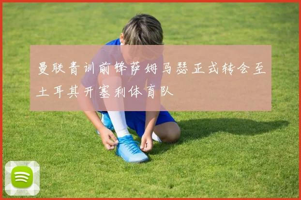 曼联青训前锋萨姆马瑟正式转会至土耳其开塞利体育队