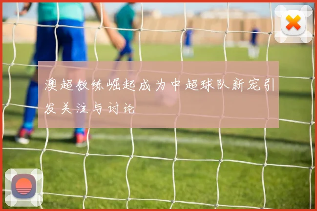 澳超教练崛起成为中超球队新宠引发关注与讨论