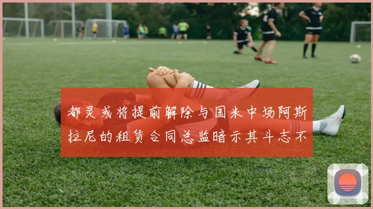 都灵或将提前解除与国米中场阿斯拉尼的租赁合同总监暗示其斗志不足