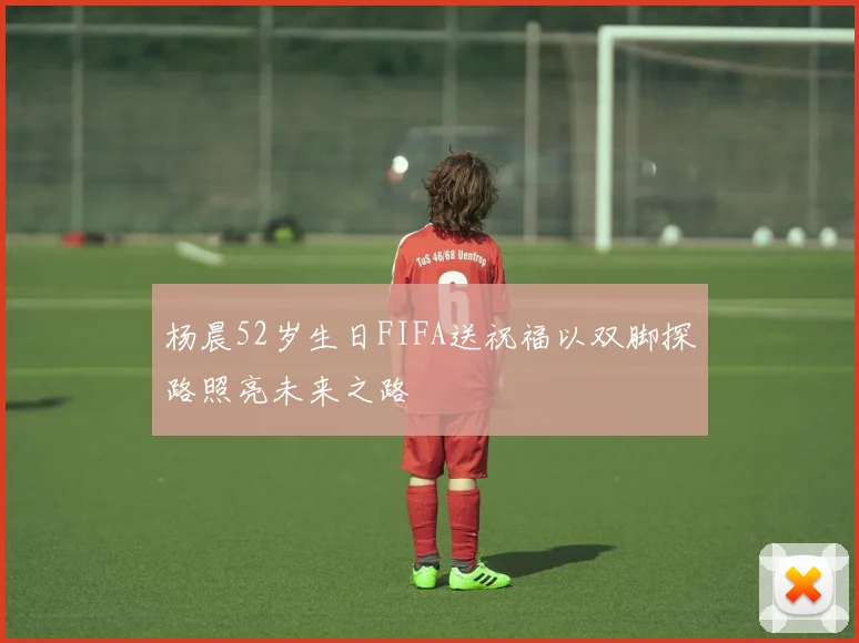 杨晨52岁生日FIFA送祝福以双脚探路照亮未来之路