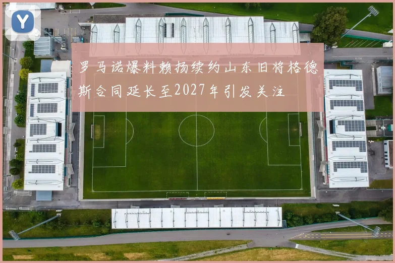 罗马诺爆料赖扬续约山东旧将格德斯合同延长至2027年引发关注