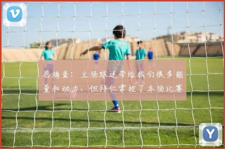 恩梅查：主场球迷带给我们很多能量和动力，但拜仁掌控了本场比赛