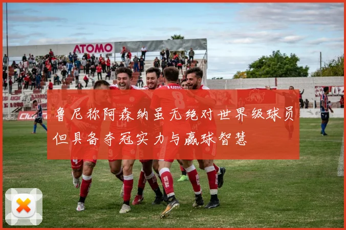 鲁尼称阿森纳虽无绝对世界级球员但具备夺冠实力与赢球智慧