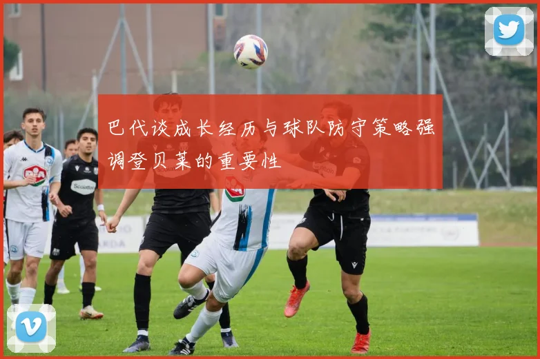 巴代谈成长经历与球队防守策略强调登贝莱的重要性