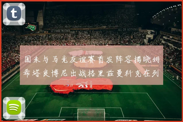 国米与马竞友谊赛首发阵容揭晓姆希塔良博尼出战格里兹曼科克在列