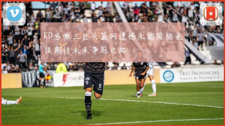 KD感慨三巨头篮网遗憾未能同场竞技期待未来争冠之路