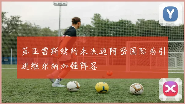 苏亚雷斯续约未决迈阿密国际或引进维尔纳加强阵容