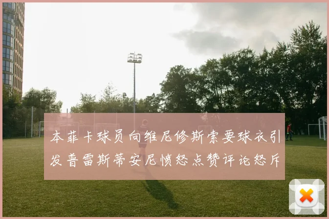 本菲卡球员向维尼修斯索要球衣引发普雷斯蒂安尼愤怒点赞评论怒斥队友