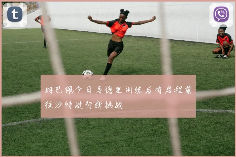 姆巴佩今日马德里训练后将启程前往沙特进行新挑战