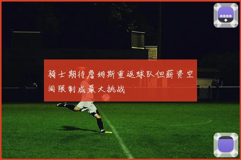 骑士期待詹姆斯重返球队但薪资空间限制成最大挑战