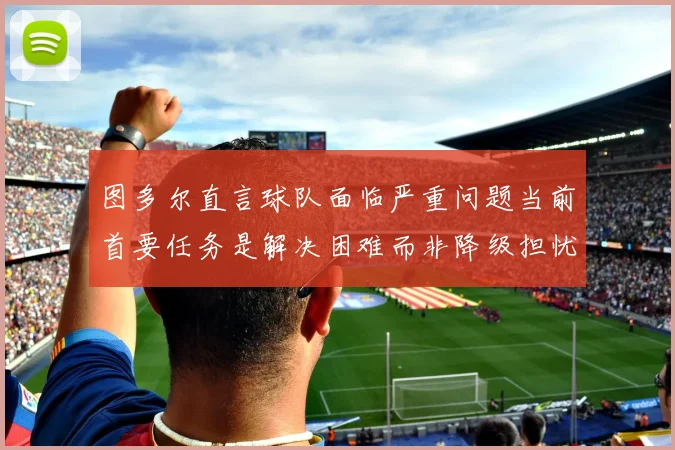 图多尔直言球队面临严重问题当前首要任务是解决困难而非降级担忧