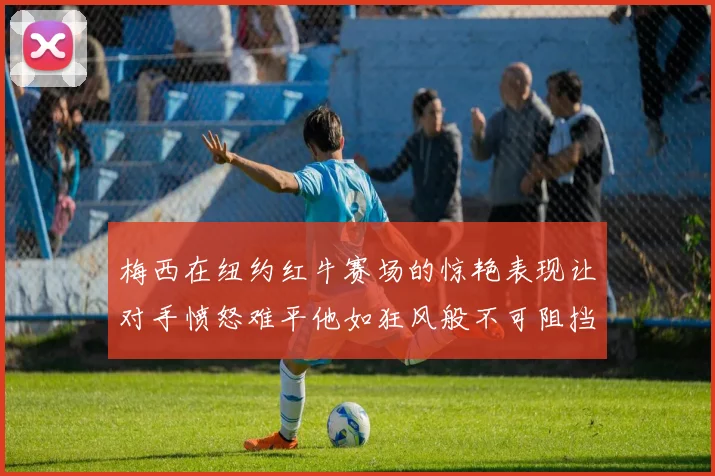 梅西在纽约红牛赛场的惊艳表现让对手愤怒难平他如狂风般不可阻挡