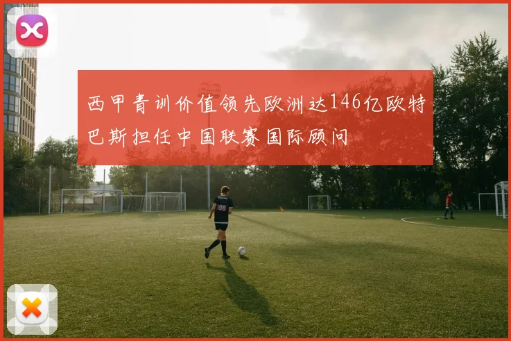 西甲青训价值领先欧洲达146亿欧特巴斯担任中国联赛国际顾问